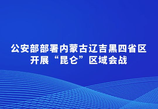 公安部部署内蒙古辽吉黑四省区开展“昆仑”区域会战  集中打击破坏黑土资源犯罪行动