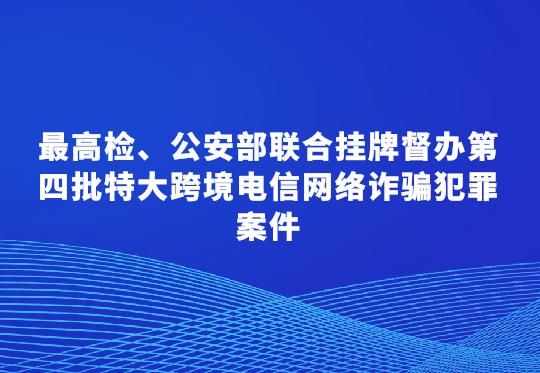 最高检、公安部联合挂牌督办第四批特大跨境电信网络诈骗犯罪案件