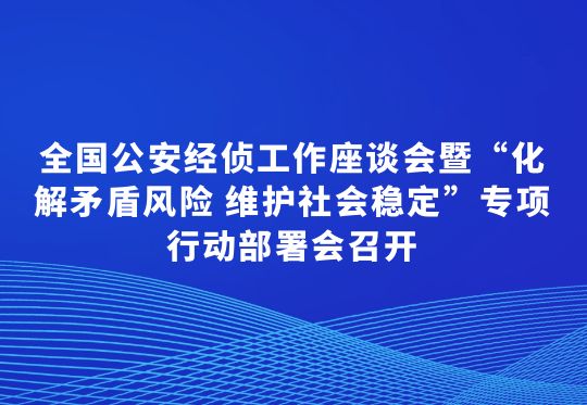 全国公安经侦工作座谈会暨“化解矛盾风险 维护社会稳定”专项行动部署会召开